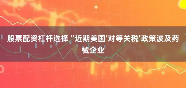股票配资杠杆选择　　“近期美国‘对等关税’政策波及药械企业