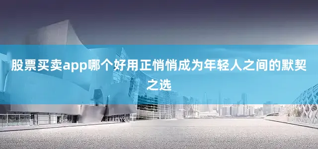 股票买卖app哪个好用正悄悄成为年轻人之间的默契之选