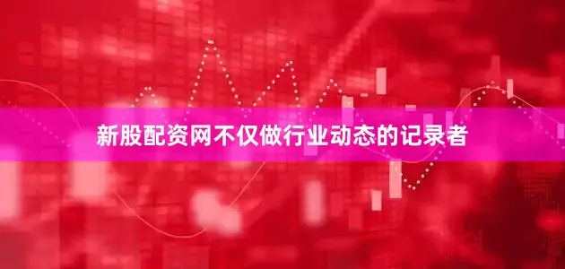 新股配资网不仅做行业动态的记录者