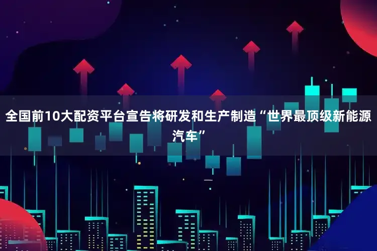 全国前10大配资平台宣告将研发和生产制造“世界最顶级新能源汽车”